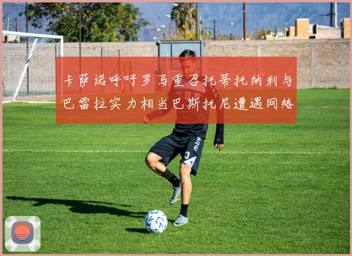 卡萨诺呼吁罗马重召托蒂托纳利与巴雷拉实力相当巴斯托尼遭遇网络暴力