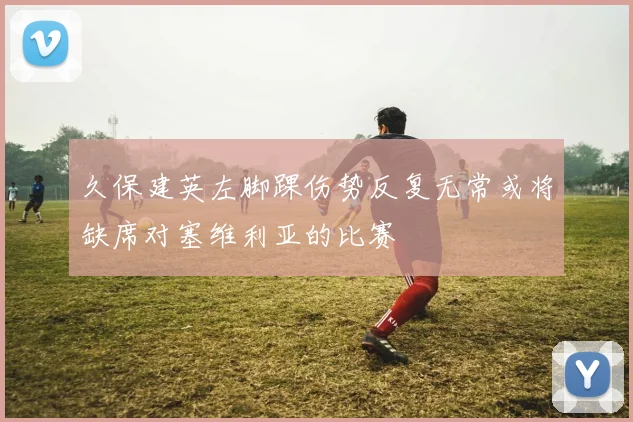 久保建英左脚踝伤势反复无常或将缺席对塞维利亚的比赛