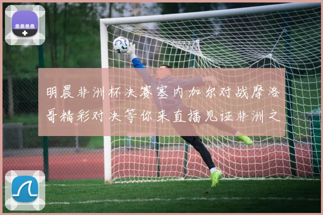明晨非洲杯决赛塞内加尔对战摩洛哥精彩对决等你来直播见证非洲之王的诞生
