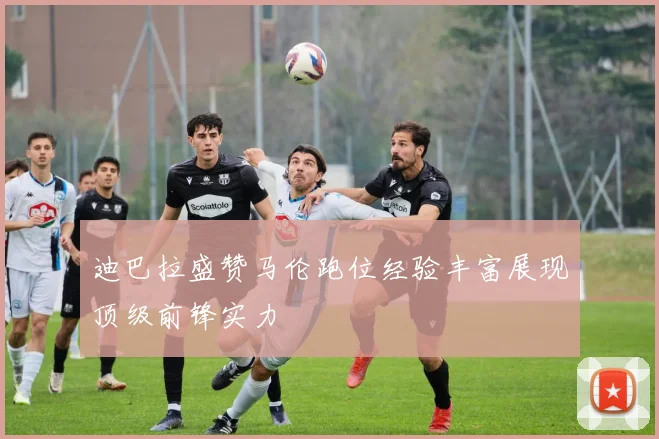 迪巴拉盛赞马伦跑位经验丰富展现顶级前锋实力