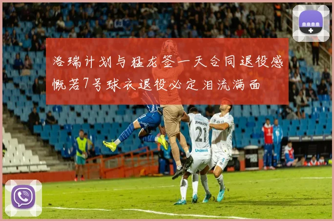 洛瑞计划与猛龙签一天合同退役感慨若7号球衣退役必定泪流满面
