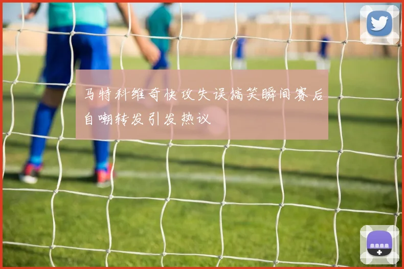 马特科维奇快攻失误搞笑瞬间赛后自嘲转发引发热议