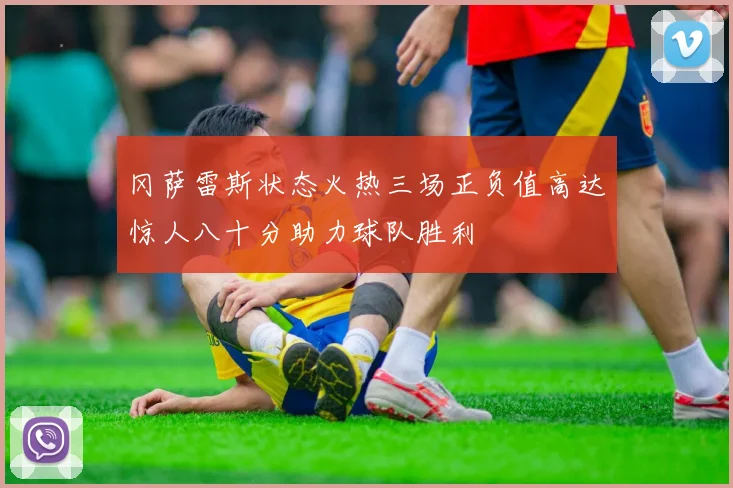 冈萨雷斯状态火热三场正负值高达惊人八十分助力球队胜利