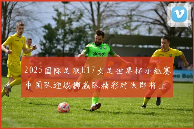 2025国际足联U17女足世界杯小组赛中国队迎战挪威队精彩对决即将上演