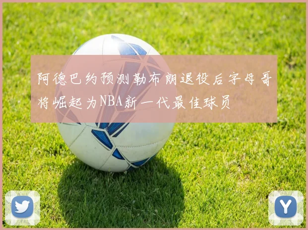 阿德巴约预测勒布朗退役后字母哥将崛起为NBA新一代最佳球员