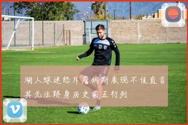 湖人球迷怒斥詹姆斯表现不佳直言其无法跻身历史前五行列