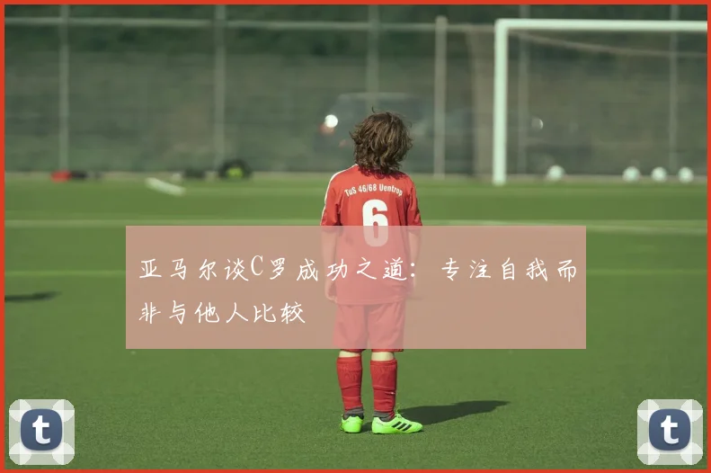 亚马尔谈C罗成功之道：专注自我而非与他人比较