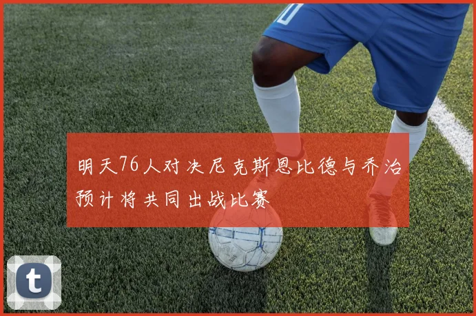 明天76人对决尼克斯恩比德与乔治预计将共同出战比赛