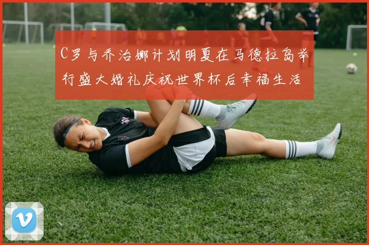 C罗与乔治娜计划明夏在马德拉岛举行盛大婚礼庆祝世界杯后幸福生活