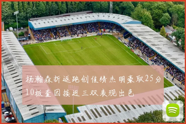 杨瀚森折返跑创佳绩杰明豪取25分10板奎因接近三双表现出色
