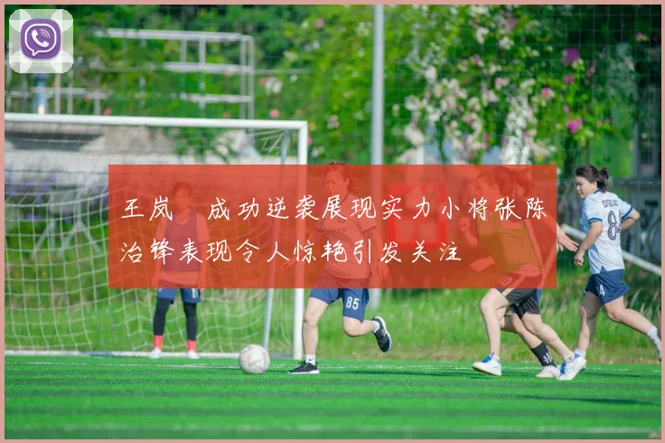 王岚嵚成功逆袭展现实力小将张陈治锋表现令人惊艳引发关注
