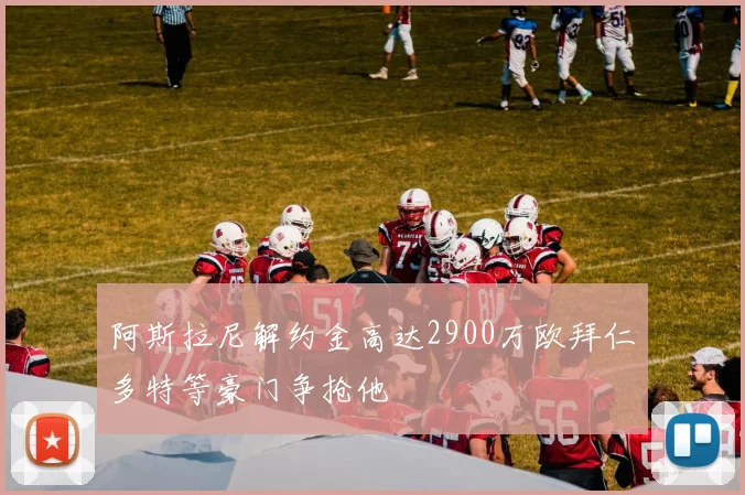 阿斯拉尼解约金高达2900万欧拜仁多特等豪门争抢他