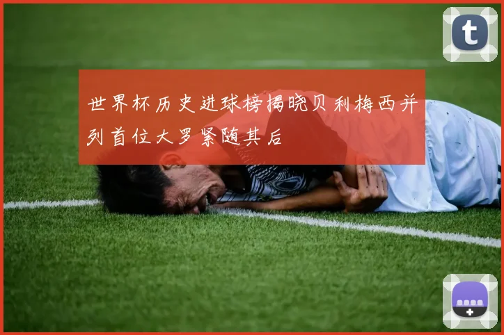 世界杯历史进球榜揭晓贝利梅西并列首位大罗紧随其后