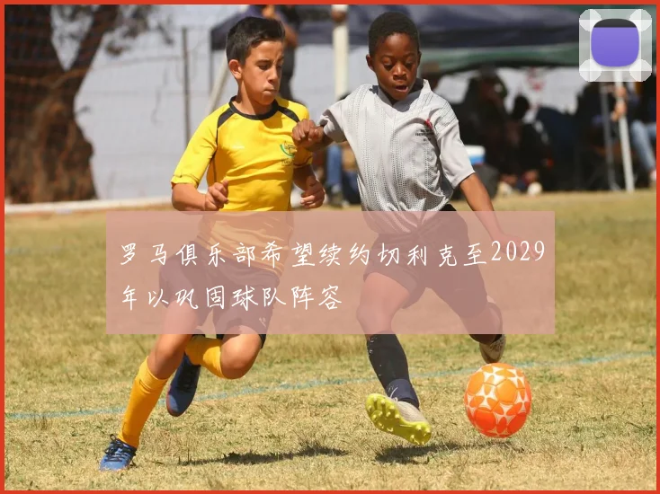 罗马俱乐部希望续约切利克至2029年以巩固球队阵容